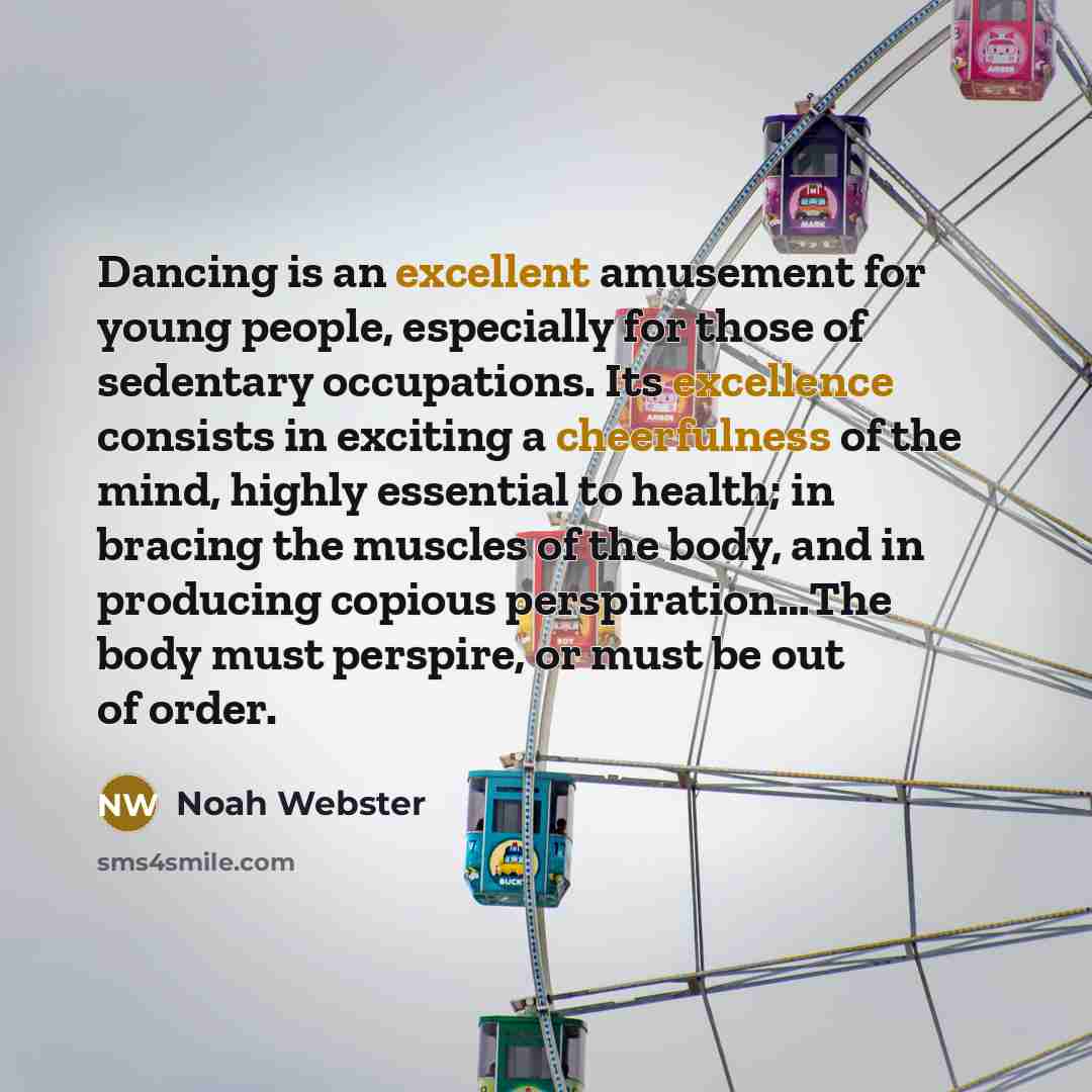 “Dancing is an excellent amusement for young people, especially for those of sedentary occupations. Its excellence consists in exciting a cheerfulness of the mind, highly essential to health; in bracing the muscles of the body, and in producing copious perspiration…The body must perspire, or must…” quote by Noah Webster