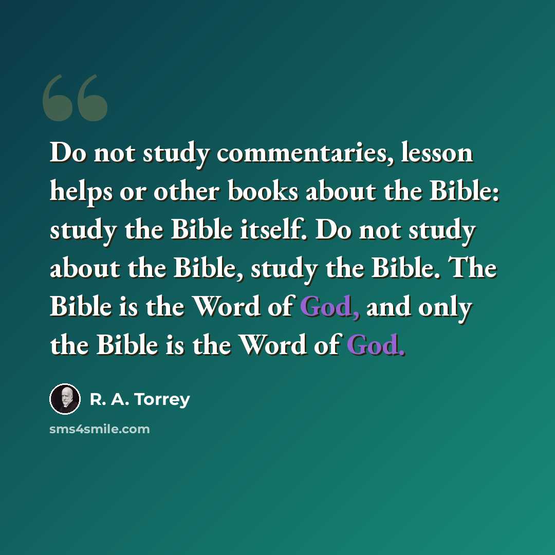 “Do not study commentaries, lesson helps or other books about the Bible: study the Bible itself. Do not study about the Bible, study the Bible. The Bible is the Word of God, and only the Bible is the Word of God.” quote by R. A. Torrey