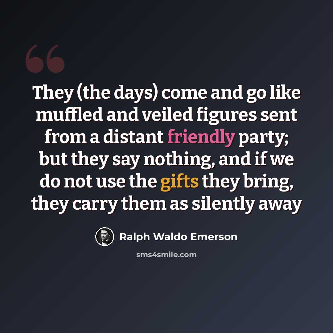 “They (the days) come and go like muffled and veiled figures sent from a distant friendly party; but they say nothing, and if we do not use the gifts they bring, they carry them as silently away” quote by Ralph Waldo Emerson