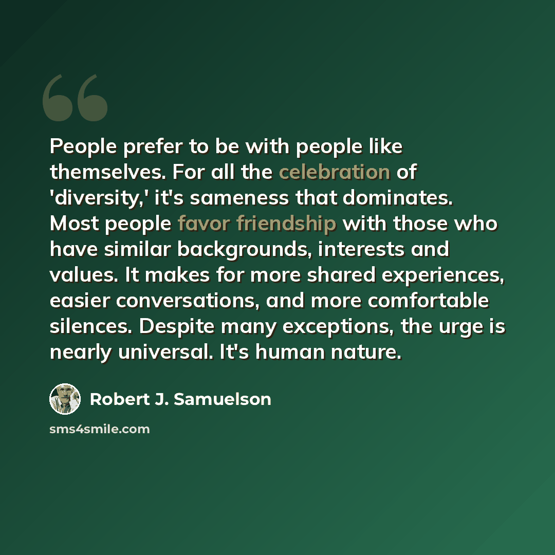 “People prefer to be with people like themselves. For all the celebration of 'diversity,' it's sameness that dominates. Most people favor friendship with those who have similar backgrounds, interests and values. It makes for more shared experiences, easier conversations, and more comfortable…” quote by Robert J. Samuelson