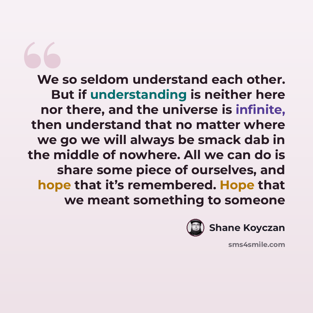 “We so seldom understand each other. But if understanding is neither here nor there, and the universe is infinite, then understand that no matter where we go we will always be smack dab in the middle of nowhere. All we can do is share some piece of ourselves, and hope that it’s remembered. Hope…” quote by Shane Koyczan