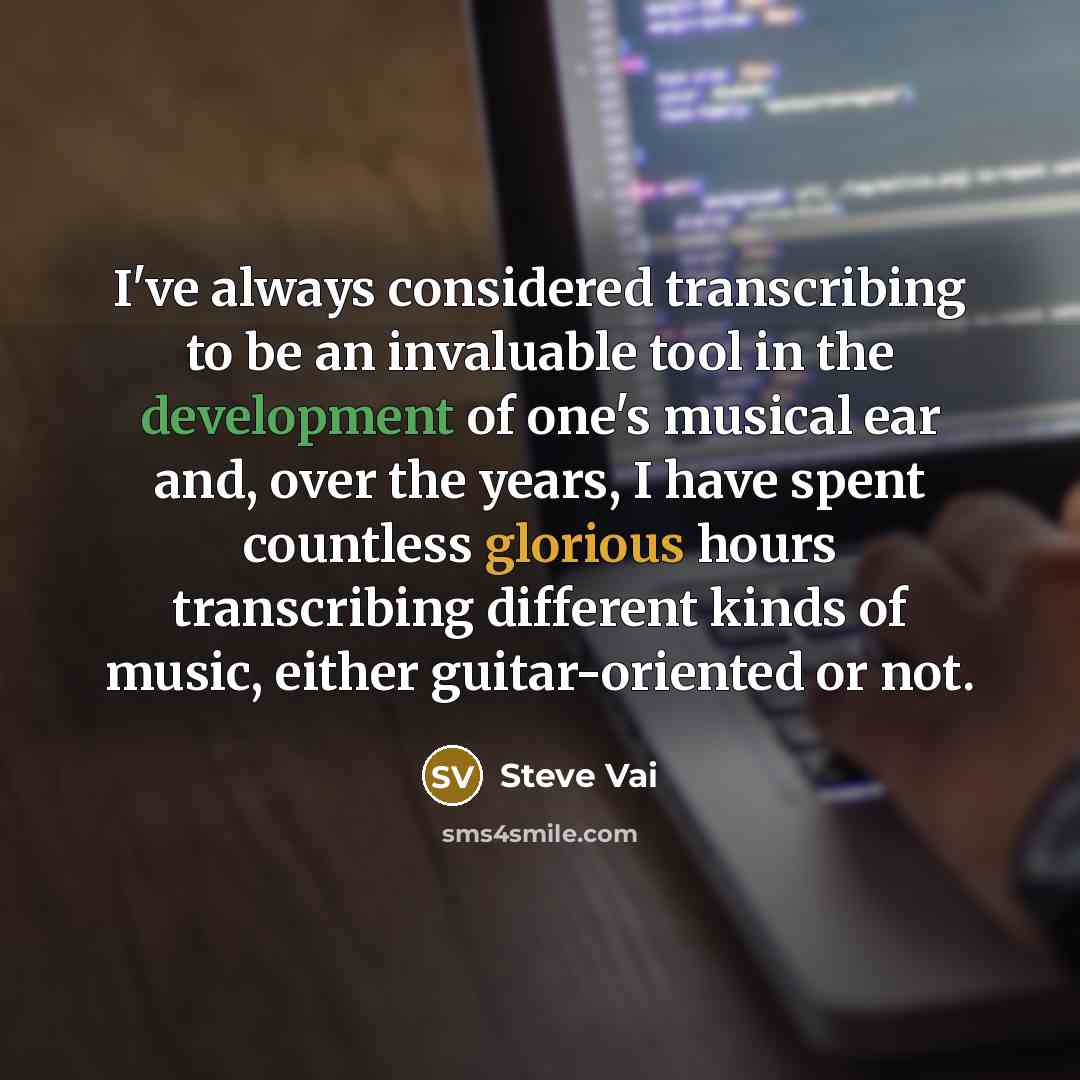 “I've always considered transcribing to be an invaluable tool in the development of one's musical ear and, over the years, I have spent countless glorious hours transcribing different kinds of music, either guitar-oriented or not.” quote by Steve Vai