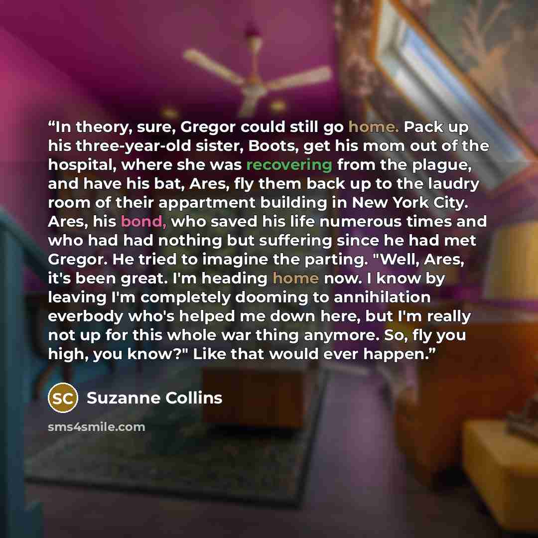 “In theory, sure, Gregor could still go home. Pack up his three-year-old sister, Boots, get his mom out of the hospital, where she was recovering from the plague, and have his bat, Ares, fly them back up to the laudry room of their appartment building in New York City. Ares, his bond, who saved his…” quote by Suzanne Collins