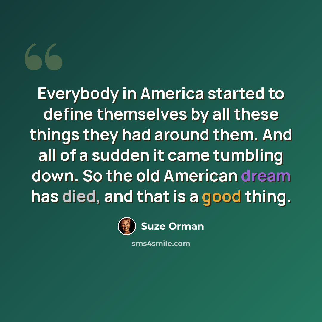 “Everybody in America started to define themselves by all these things they had around them. And all of a sudden it came tumbling down. So the old American dream has died, and that is a good thing.” quote by Suze Orman