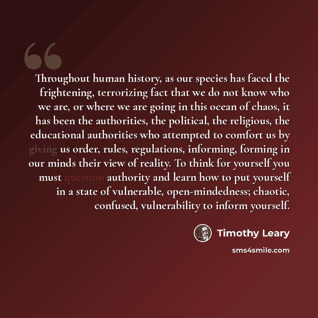 “Throughout human history, as our species has faced the frightening, terrorizing fact that we do not know who we are, or where we are going in this ocean of chaos, it has been the authorities, the political, the religious, the educational authorities who attempted to comfort us by giving us order…” quote by Timothy Leary