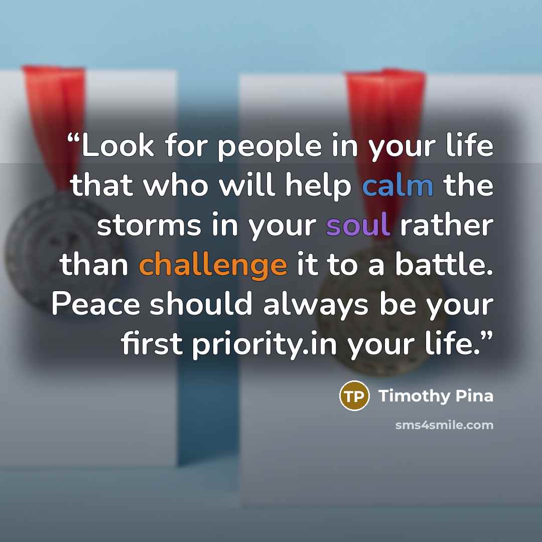 “Look for people in your life that who will help calm the storms in your soul rather than challenge it to a battle. Peace should always be your first priority.in your life.” quote by Timothy Pina