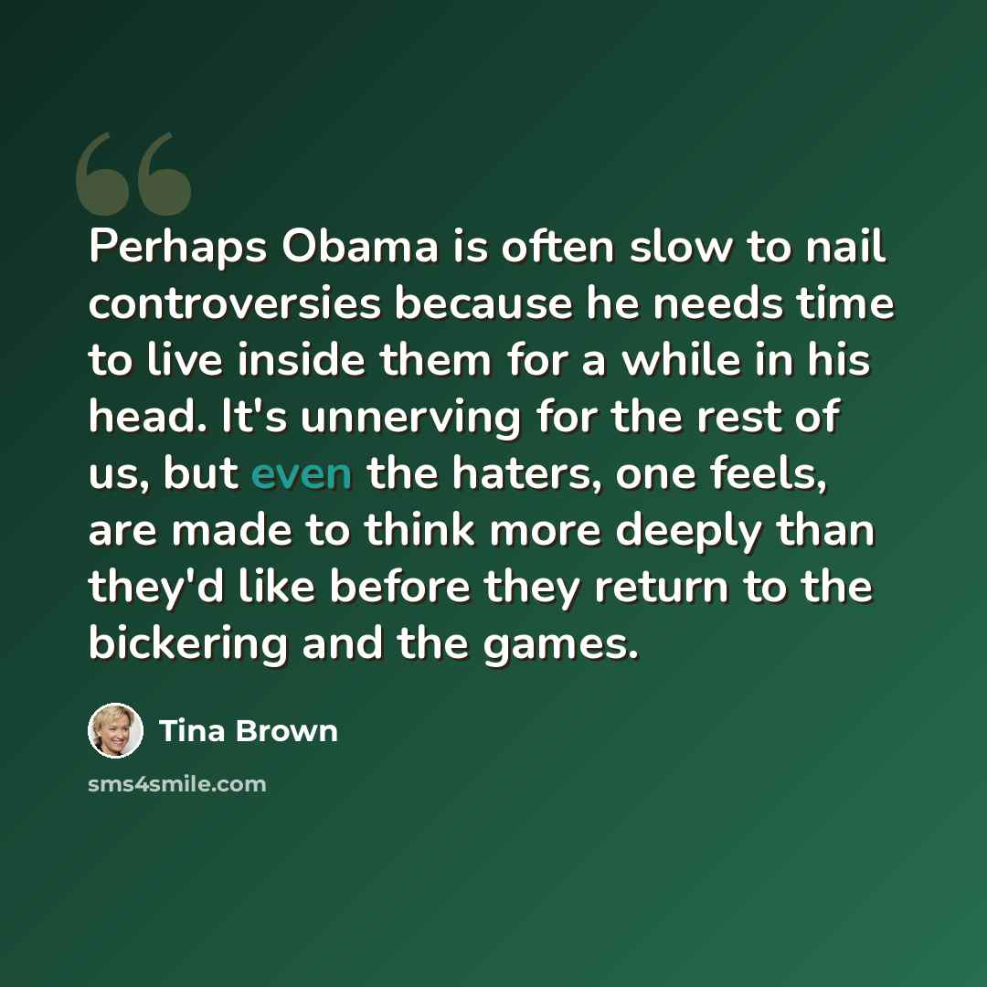 “Perhaps Obama is often slow to nail controversies because he needs time to live inside them for a while in his head. It's unnerving for the rest of us, but even the haters, one feels, are made to think more deeply than they'd like before they return to the bickering and the games.” quote by Tina Brown