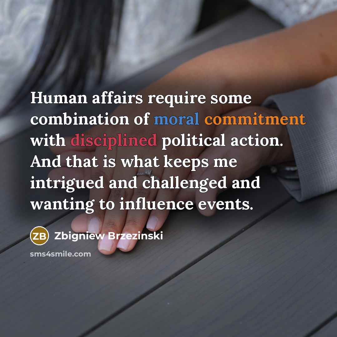 “Human affairs require some combination of moral commitment with disciplined political action. And that is what keeps me intrigued and challenged and wanting to influence events.” quote by Zbigniew Brzezinski