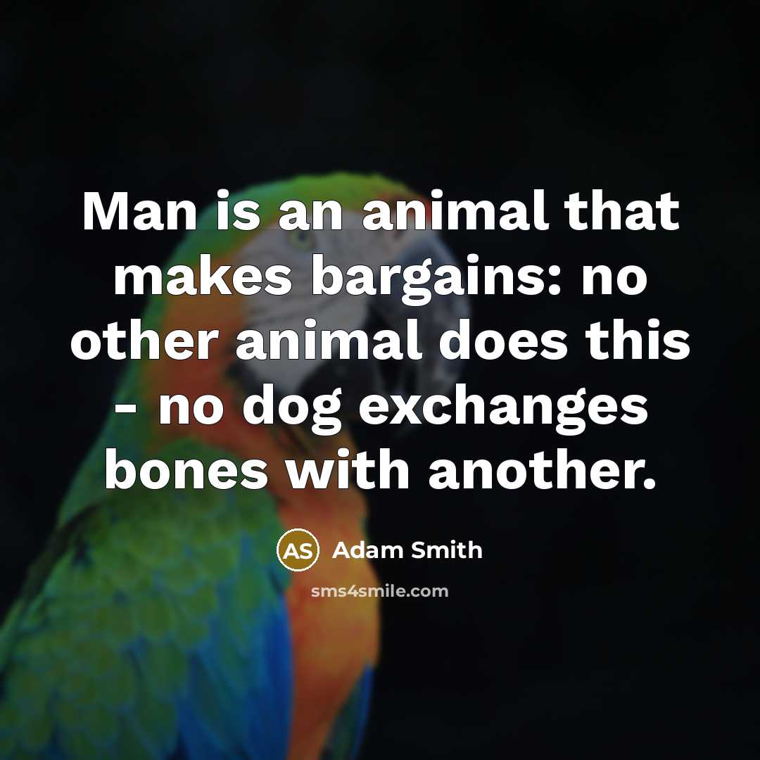 “Man is an animal that makes bargains: no other animal does this - no dog exchanges bones with another.” quote by Adam Smith