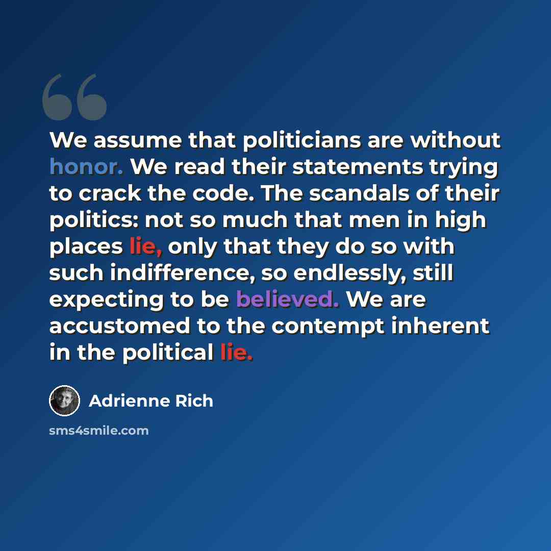 “We assume that politicians are without honor. We read their statements trying to crack the code. The scandals of their politics: not so much that men in high places lie, only that they do so with such indifference, so endlessly, still expecting to be believed. We are accustomed to the contempt…” quote by Adrienne Rich