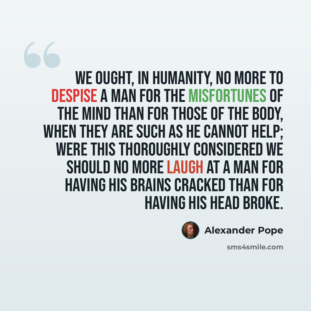 “We ought, in humanity, no more to despise a man for the misfortunes of the mind than for those of the body, when they are such as he cannot help; were this thoroughly considered we should no more laugh at a man for having his brains cracked than for having his head broke.” quote by Alexander Pope