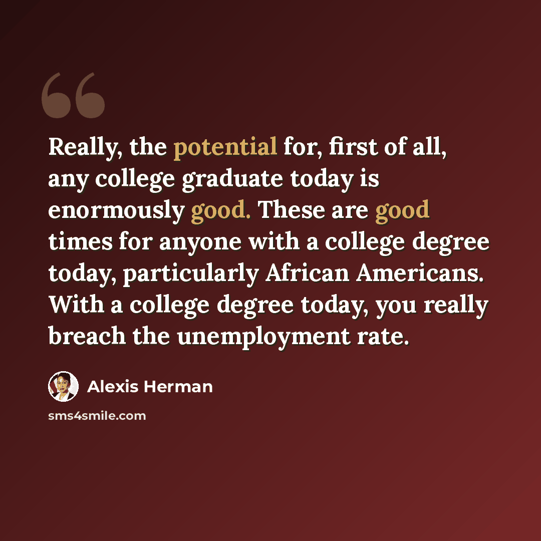 “Really, the potential for, first of all, any college graduate today is enormously good. These are good times for anyone with a college degree today, particularly African Americans. With a college degree today, you really breach the unemployment rate.” quote by Alexis Herman