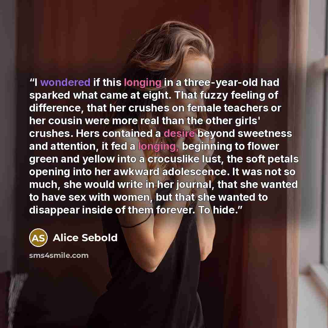 “I wondered if this longing in a three-year-old had sparked what came at eight. That fuzzy feeling of difference, that her crushes on female teachers or her cousin were more real than the other girls' crushes. Hers contained a desire beyond sweetness and attention, it fed a longing, beginning to…” quote by Alice Sebold