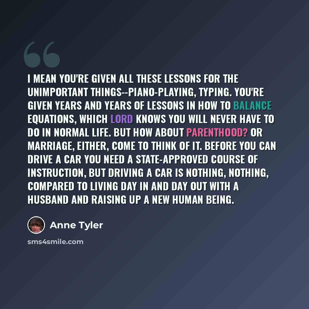 “I mean you're given all these lessons for the unimportant things--piano-playing, typing. You're given years and years of lessons in how to balance equations, which Lord knows you will never have to do in normal life. But how about parenthood? Or marriage, either, come to think of it. Before you…” quote by Anne Tyler