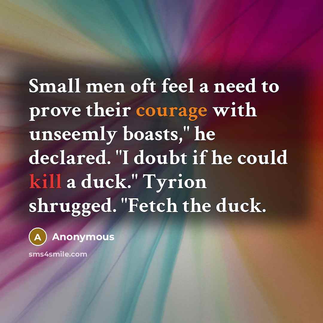 “Small men oft feel a need to prove their courage with unseemly boasts," he declared. "I doubt if he could kill a duck." Tyrion shrugged. "Fetch the duck.” quote by Anonymous