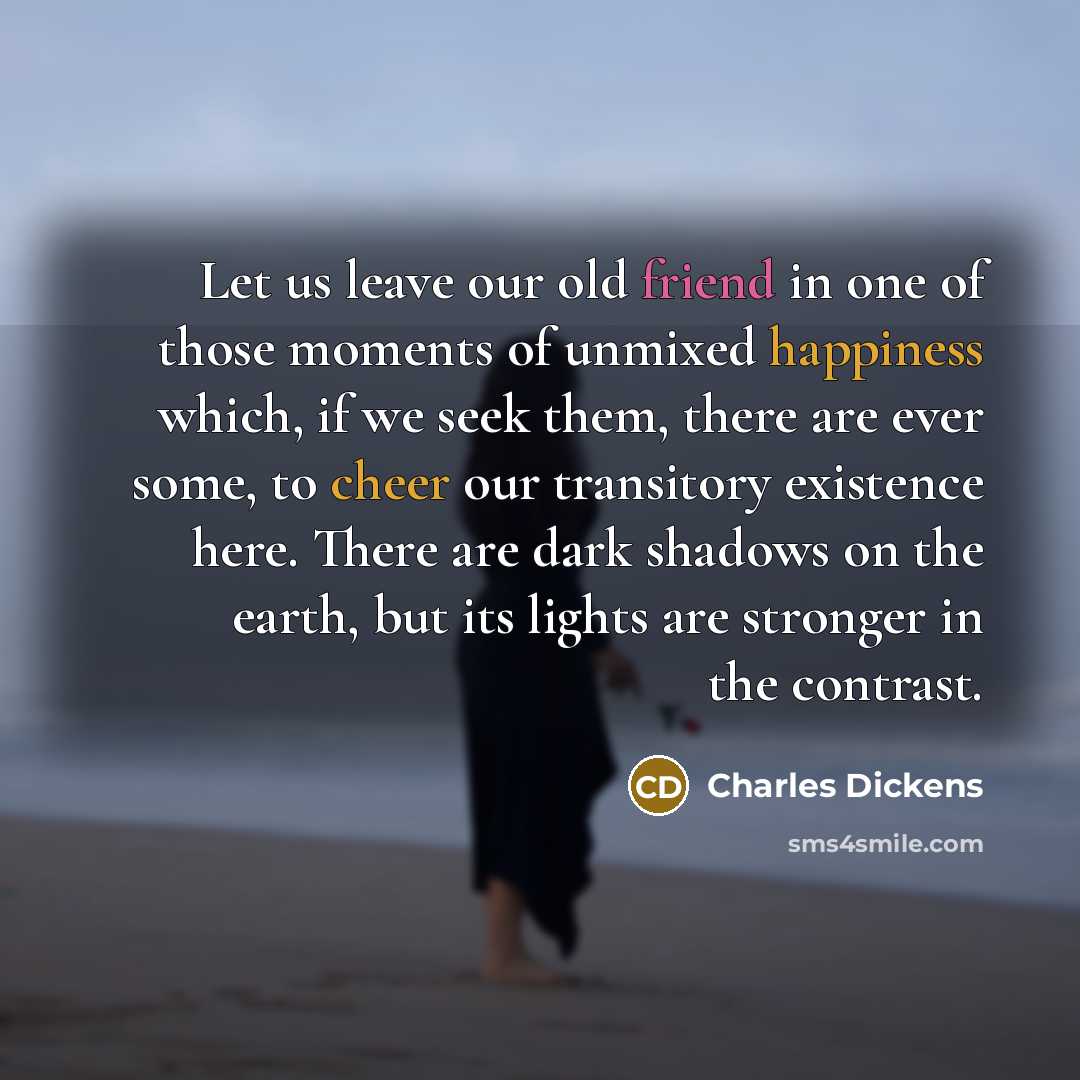 “Let us leave our old friend in one of those moments of unmixed happiness which, if we seek them, there are ever some, to cheer our transitory existence here. There are dark shadows on the earth, but its lights are stronger in the contrast.” quote by Charles Dickens