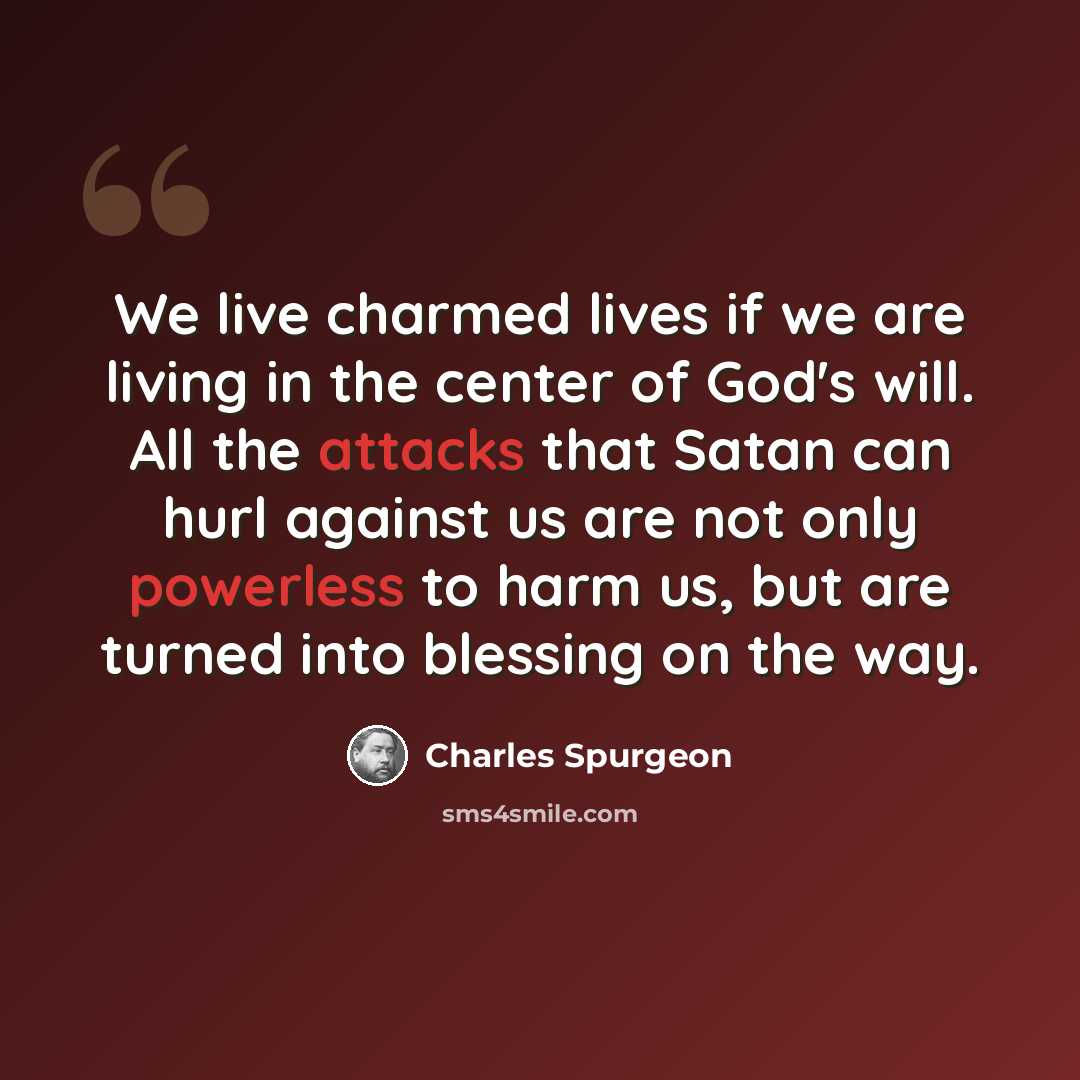 “We live charmed lives if we are living in the center of God's will. All the attacks that Satan can hurl against us are not only powerless to harm us, but are turned into blessing on the way.” quote by Charles Spurgeon