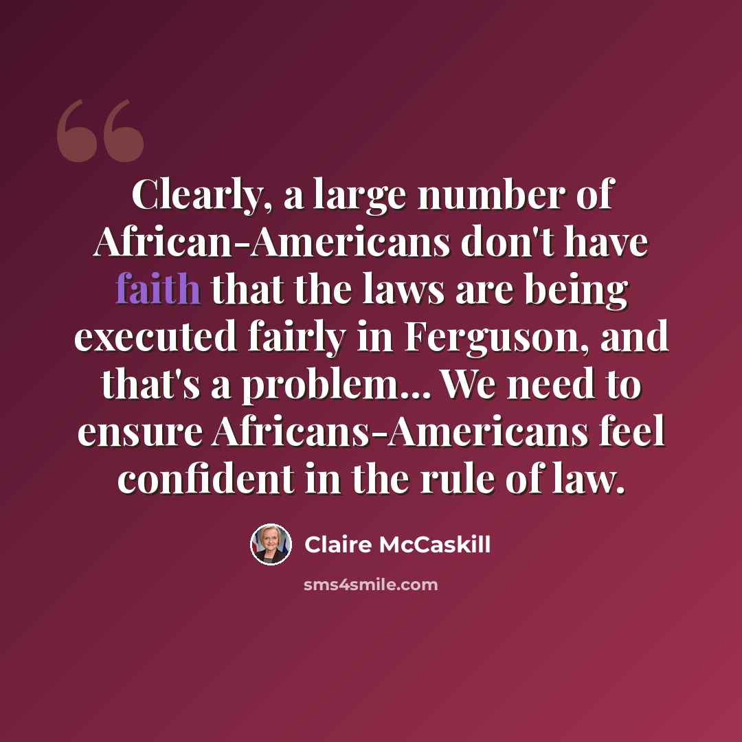 “Clearly, a large number of African-Americans don't have faith that the laws are being executed fairly in Ferguson, and that's a problem... We need to ensure Africans-Americans feel confident in the rule of law.” quote by Claire McCaskill