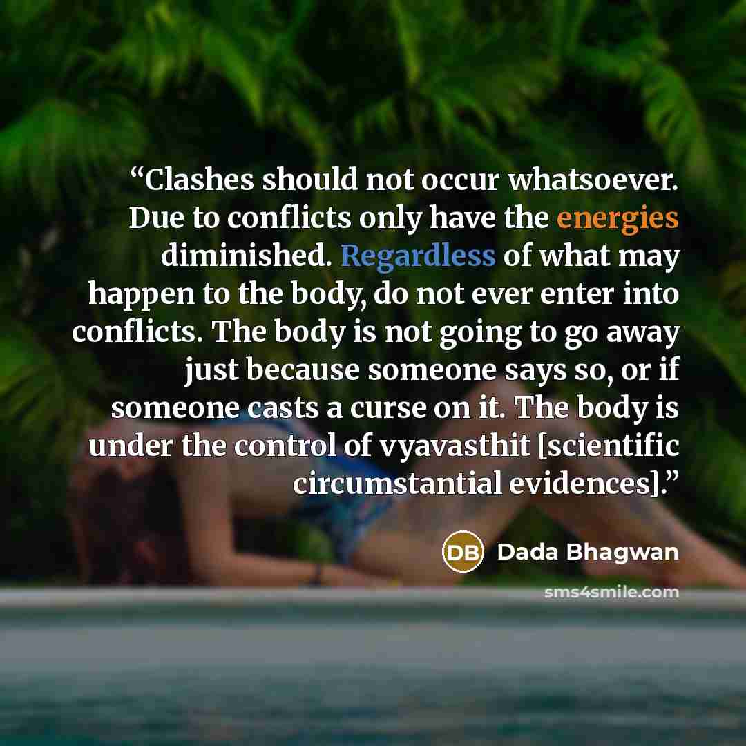 “Clashes should not occur whatsoever. Due to conflicts only have the energies diminished. Regardless of what may happen to the body, do not ever enter into conflicts. The body is not going to go away just because someone says so, or if someone casts a curse on it. The body is under the control of…” quote by Dada Bhagwan