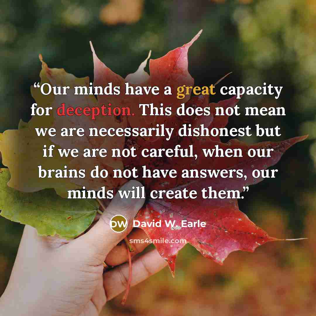 “Our minds have a great capacity for deception. This does not mean we are necessarily dishonest but if we are not careful, when our brains do not have answers, our minds will create them.” quote by David W. Earle