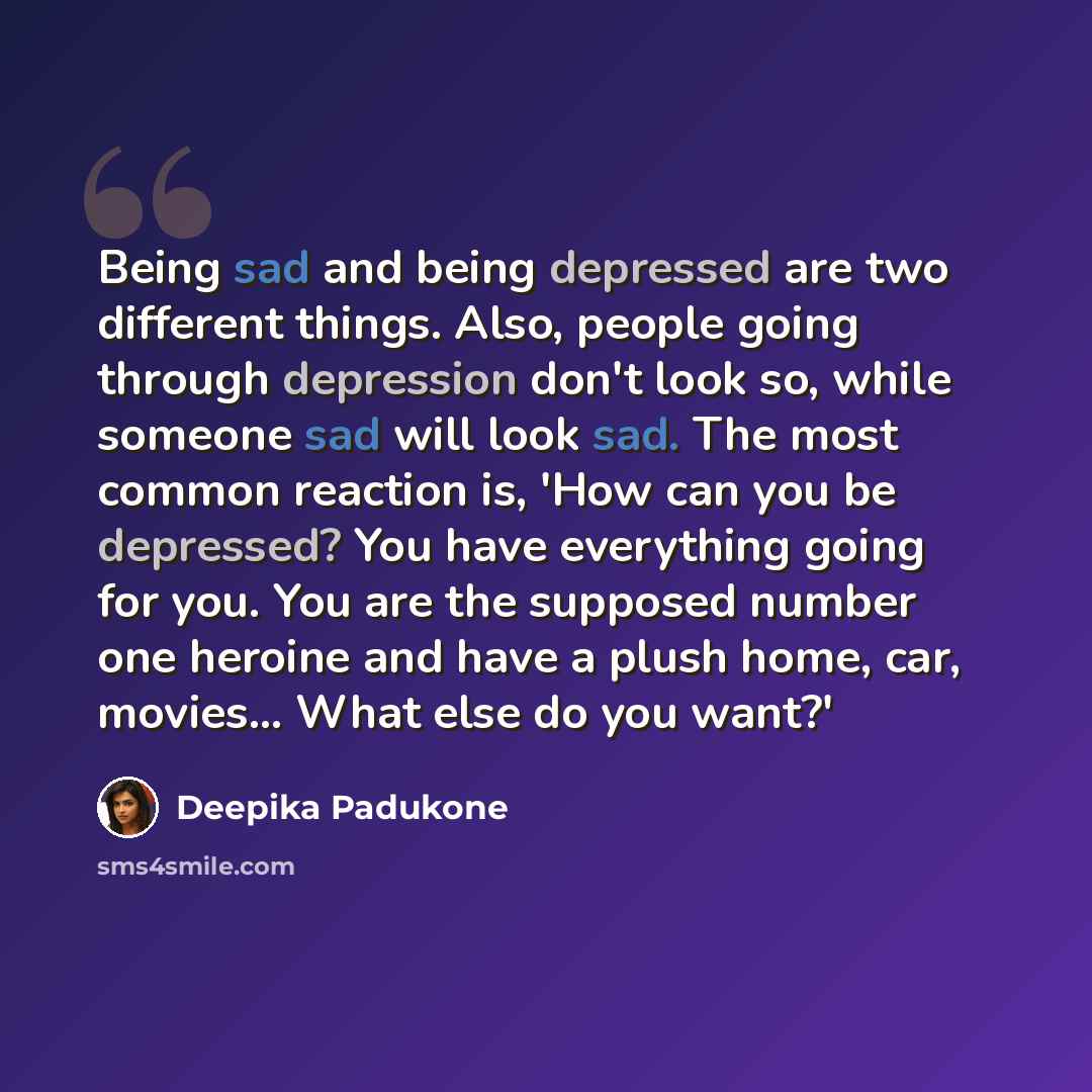 “Being sad and being depressed are two different things. Also, people going through depression don't look so, while someone sad will look sad. The most common reaction is, 'How can you be depressed? You have everything going for you. You are the supposed number one heroine and have a plush home…” quote by Deepika Padukone