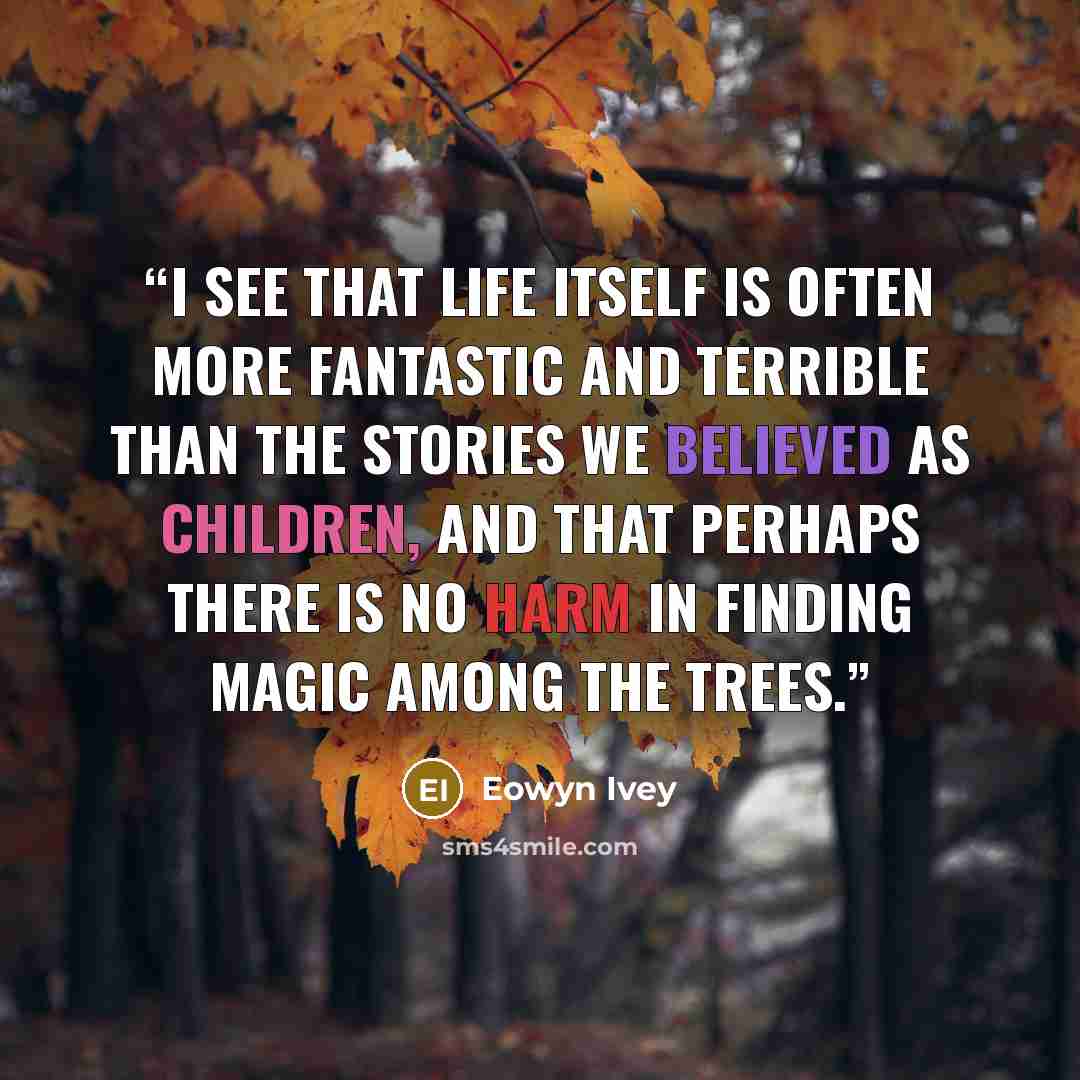 “I see that life itself is often more fantastic and terrible than the stories we believed as children, and that perhaps there is no harm in finding magic among the trees.” quote by Eowyn Ivey