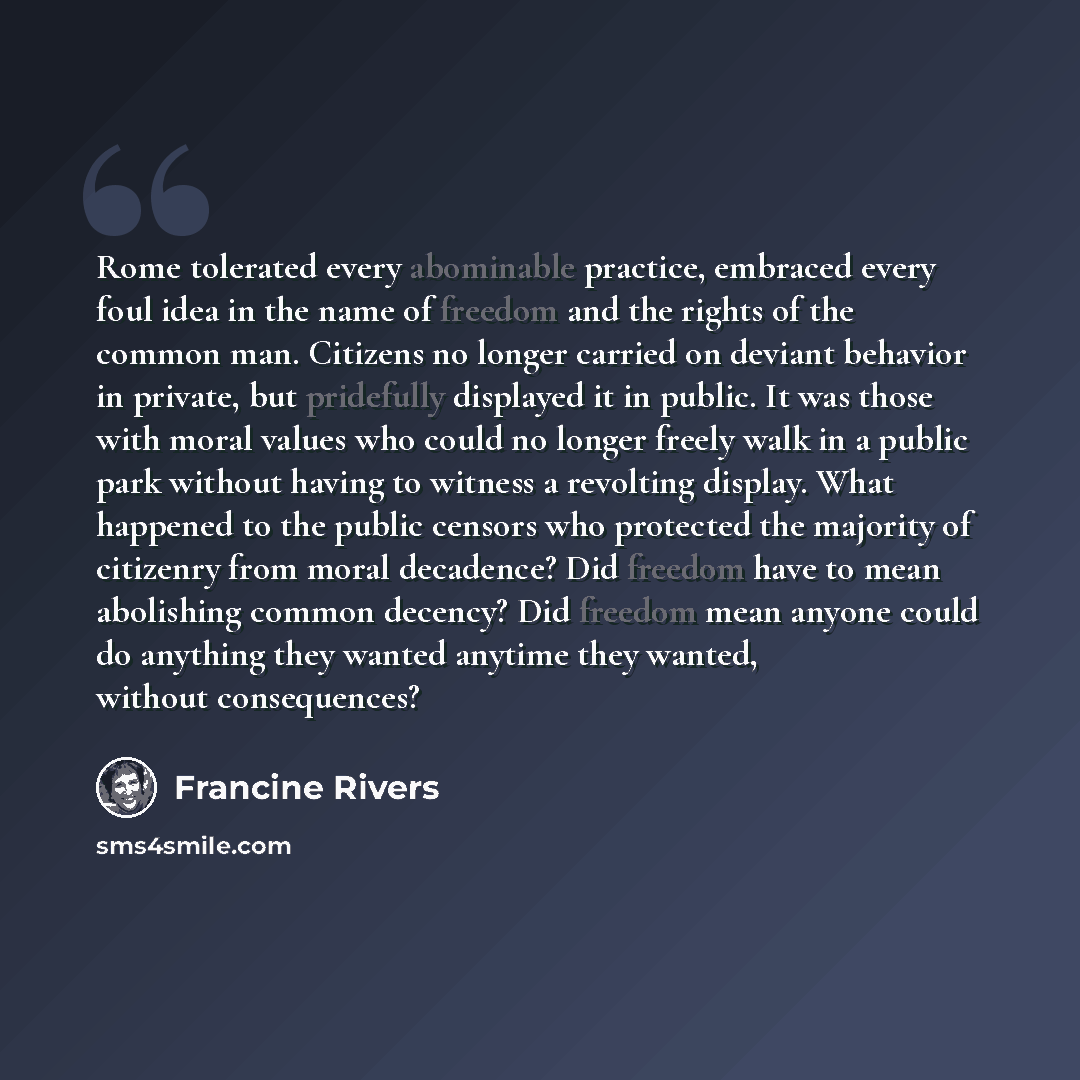 “Rome tolerated every abominable practice, embraced every foul idea in the name of freedom and the rights of the common man. Citizens no longer carried on deviant behavior in private, but pridefully displayed it in public. It was those with moral values who could no longer freely walk in a public…” quote by Francine Rivers