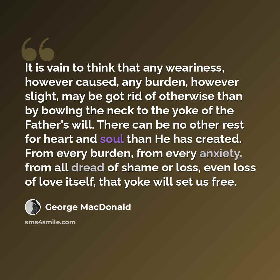 “It is vain to think that any weariness, however caused, any burden, however slight, may be got rid of otherwise than by bowing the neck to the yoke of the Father's will. There can be no other rest for heart and soul than He has created. From every burden, from every anxiety, from all dread of…” quote by George MacDonald