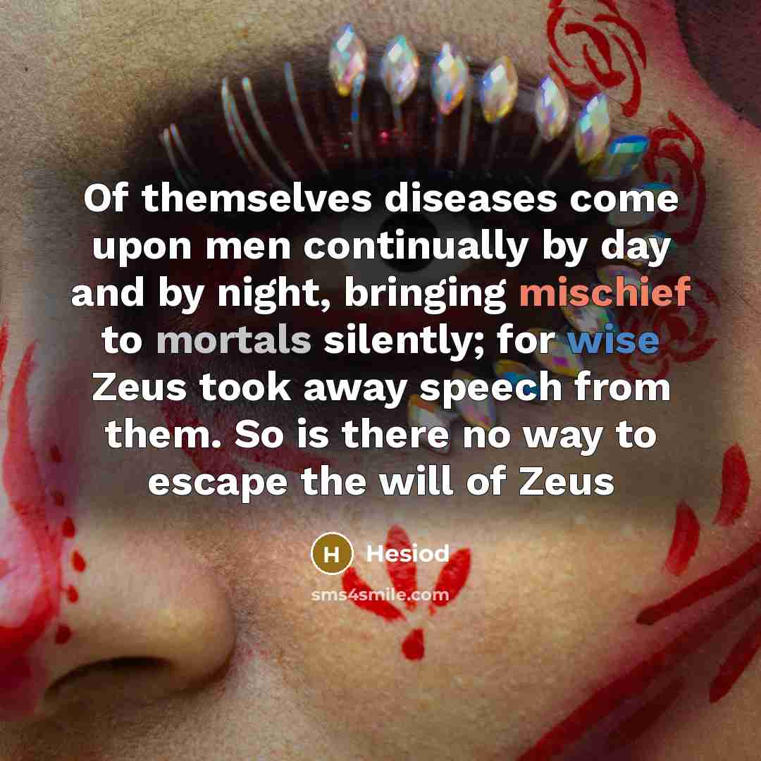 “Of themselves diseases come upon men continually by day and by night, bringing mischief to mortals silently; for wise Zeus took away speech from them. So is there no way to escape the will of Zeus” quote by Hesiod