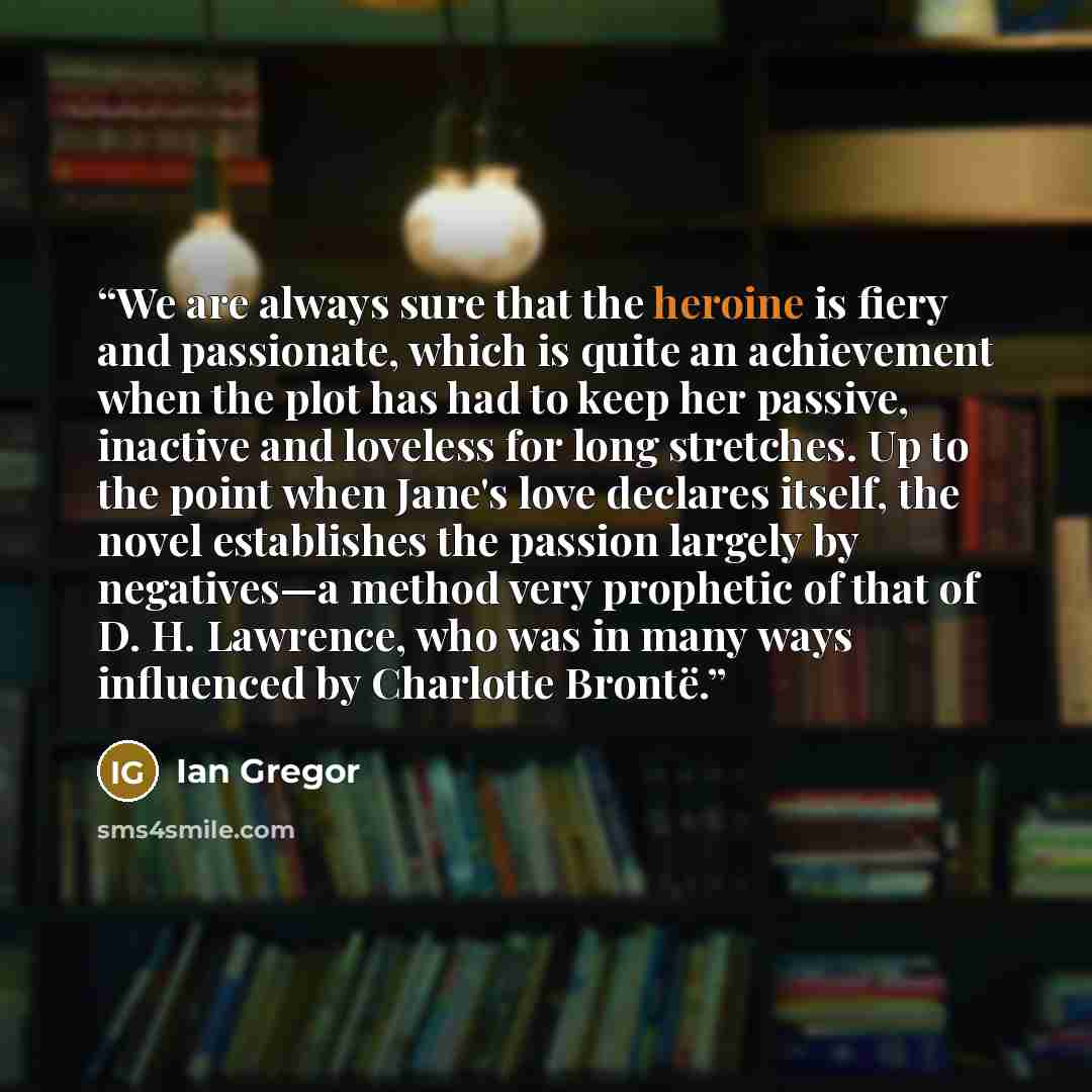 “We are always sure that the heroine is fiery and passionate, which is quite an achievement when the plot has had to keep her passive, inactive and loveless for long stretches. Up to the point when Jane's love declares itself, the novel establishes the passion largely by negatives—a method very…” quote by Ian Gregor