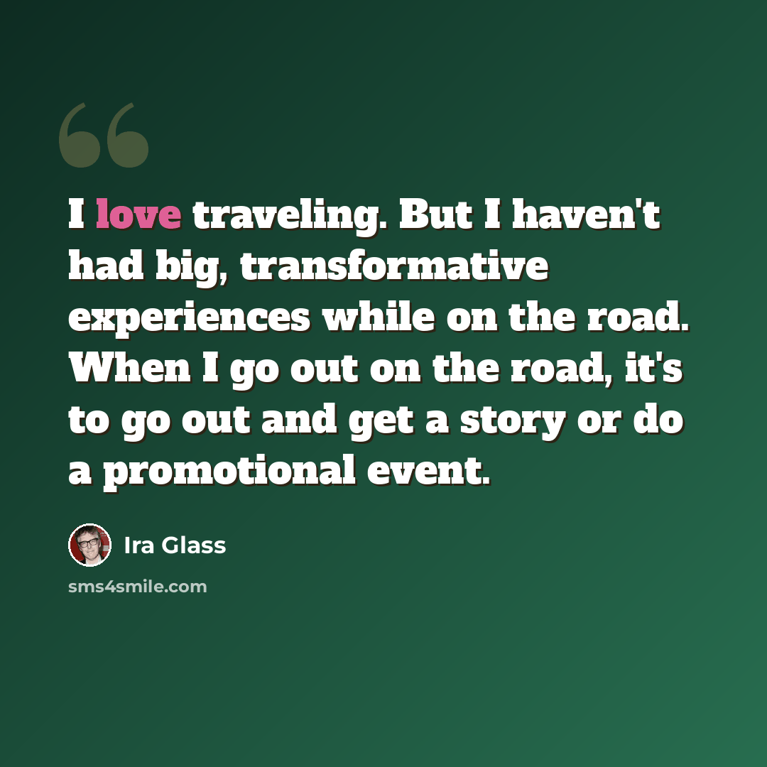 “I love traveling. But I haven't had big, transformative experiences while on the road. When I go out on the road, it's to go out and get a story or do a promotional event.” quote by Ira Glass
