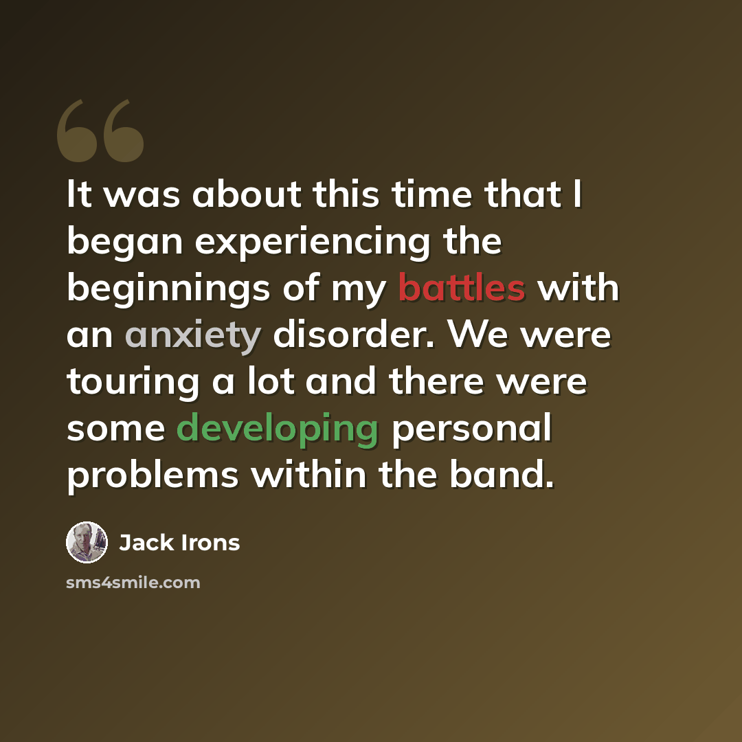 “It was about this time that I began experiencing the beginnings of my battles with an anxiety disorder. We were touring a lot and there were some developing personal problems within the band.” quote by Jack Irons