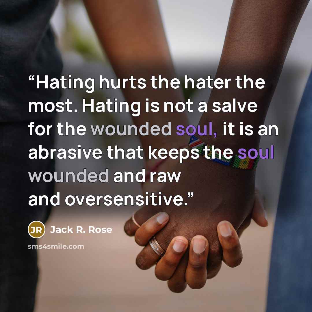 “Hating hurts the hater the most. Hating is not a salve for the wounded soul, it is an abrasive that keeps the soul wounded and raw and oversensitive.” quote by Jack R. Rose