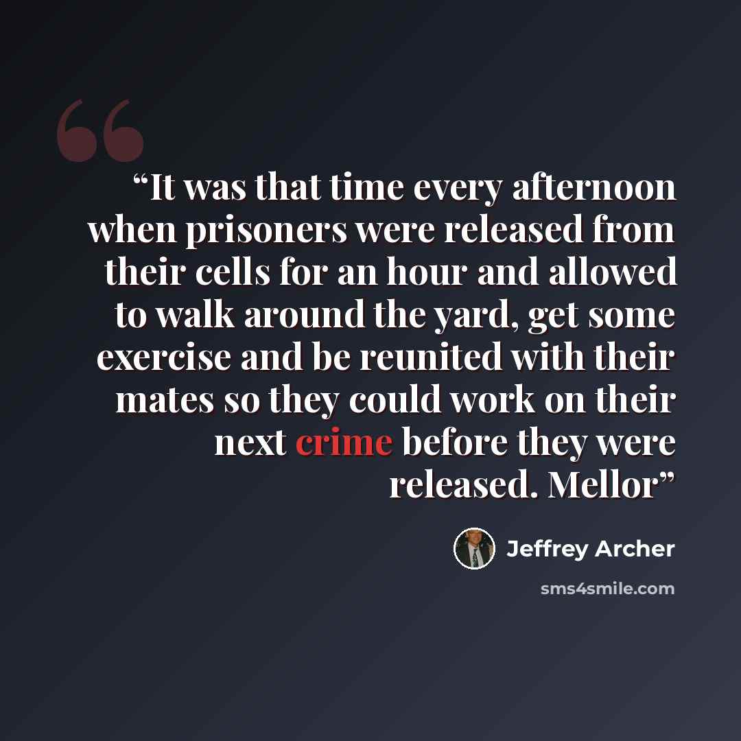 “It was that time every afternoon when prisoners were released from their cells for an hour and allowed to walk around the yard, get some exercise and be reunited with their mates so they could work on their next crime before they were released. Mellor” quote by Jeffrey Archer