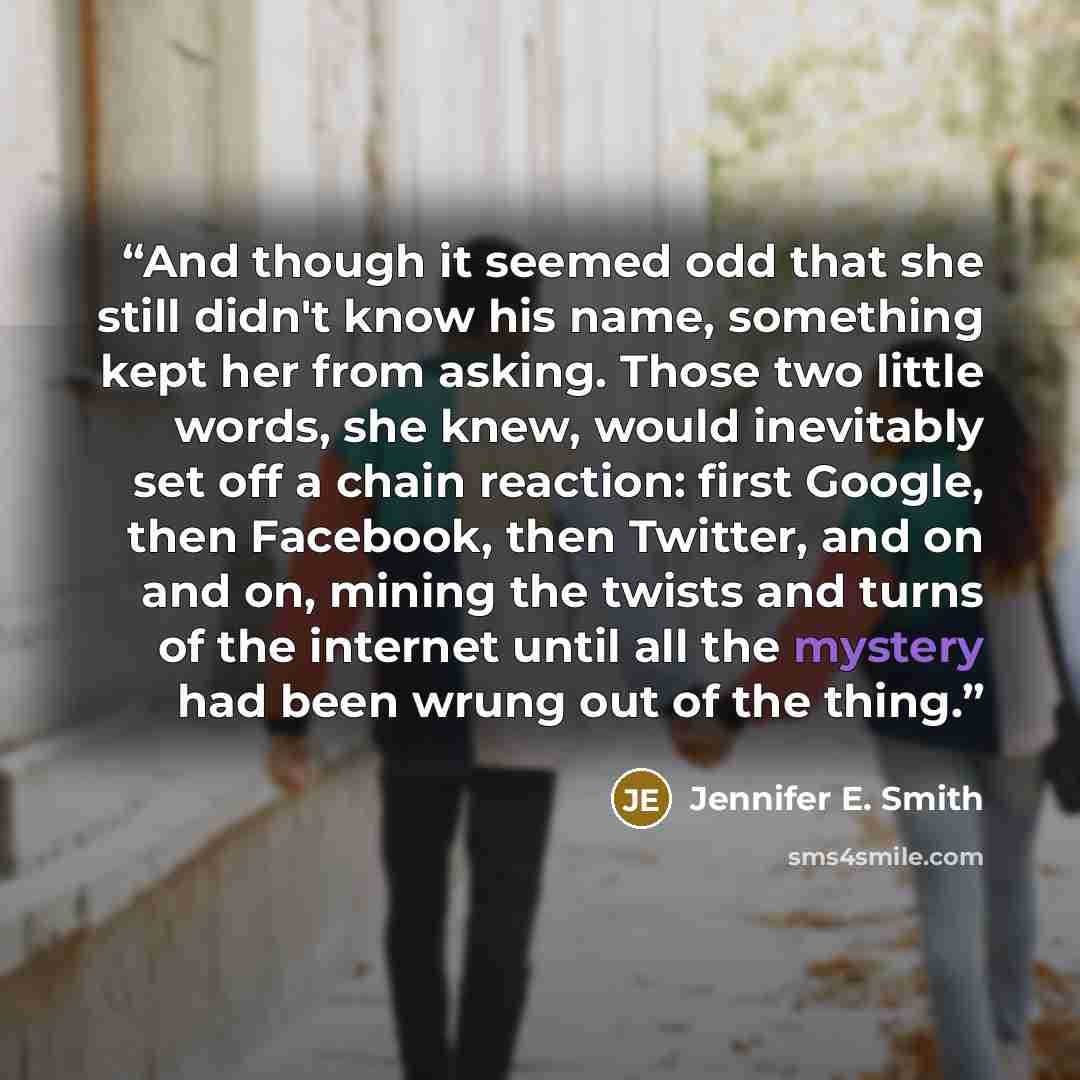 “And though it seemed odd that she still didn't know his name, something kept her from asking. Those two little words, she knew, would inevitably set off a chain reaction: first Google, then Facebook, then Twitter, and on and on, mining the twists and turns of the internet until all the mystery had…” quote by Jennifer E. Smith