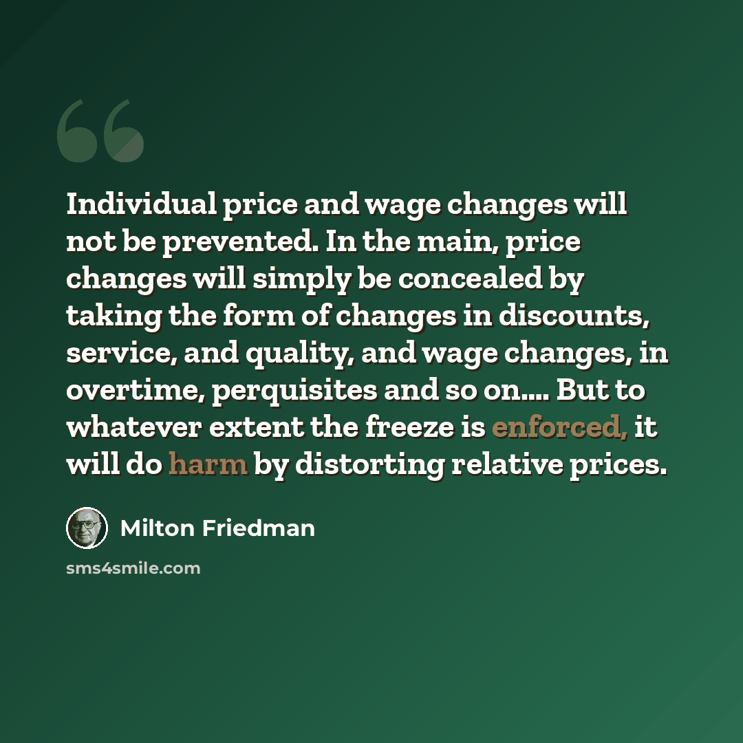 “Individual price and wage changes will not be prevented. In the main, price changes will simply be concealed by taking the form of changes in discounts, service, and quality, and wage changes, in overtime, perquisites and so on…. But to whatever extent the freeze is enforced, it will do harm by…” quote by Milton Friedman