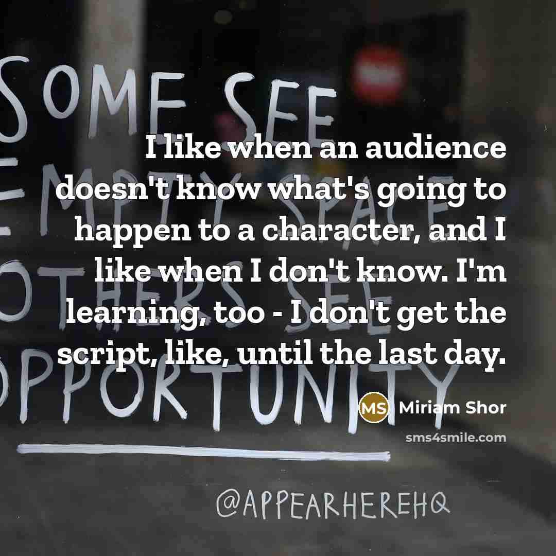 “I like when an audience doesn't know what's going to happen to a character, and I like when I don't know. I'm learning, too - I don't get the script, like, until the last day.” quote by Miriam Shor