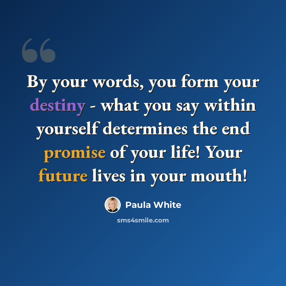 “By your words, you form your destiny - what you say within yourself determines the end promise of your life! Your future lives in your mouth!” quote by Paula White