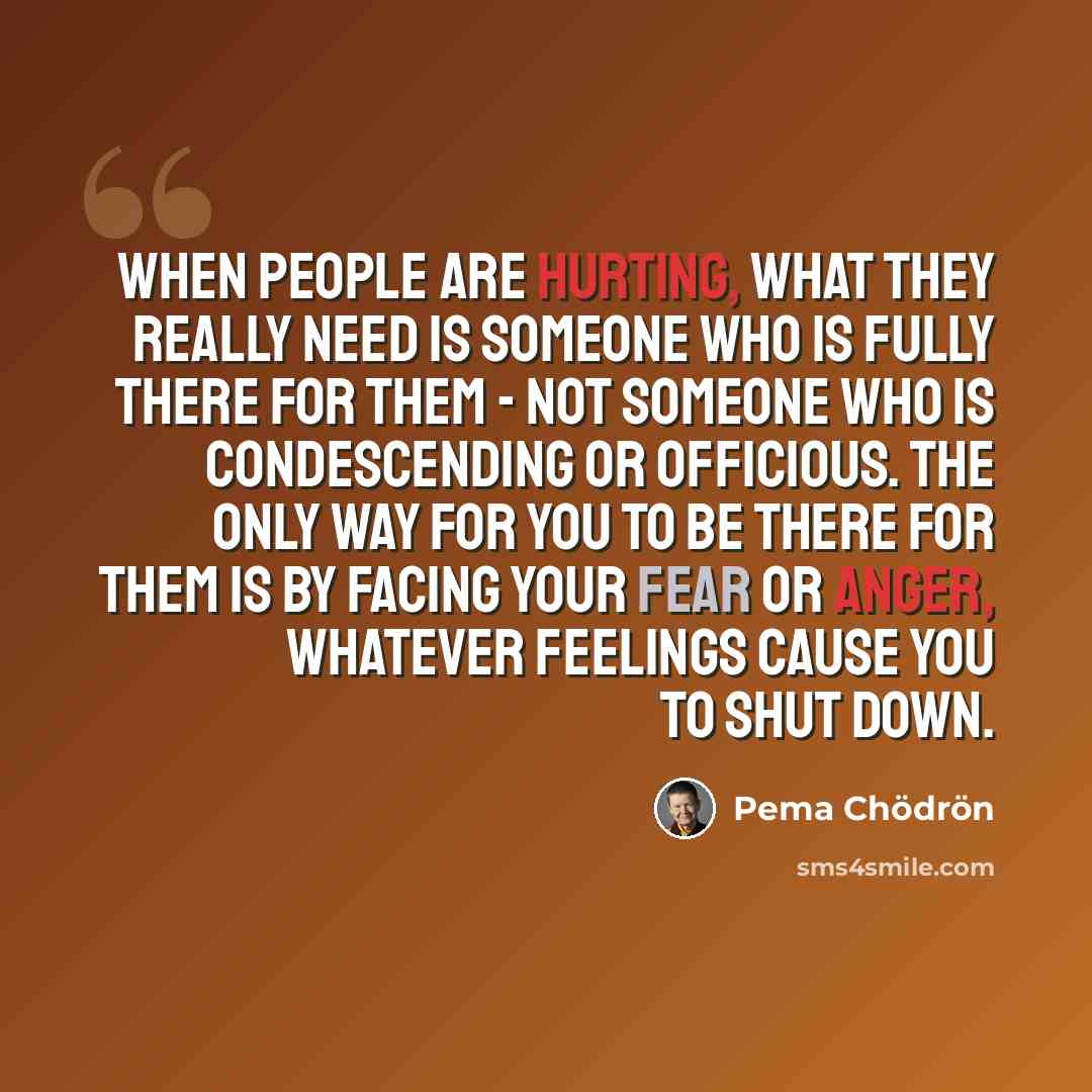 “When people are hurting, what they really need is someone who is fully there for them - not someone who is condescending or officious. The only way for you to be there for them is by facing your fear or anger, whatever feelings cause you to shut down.” quote by Pema Chodron