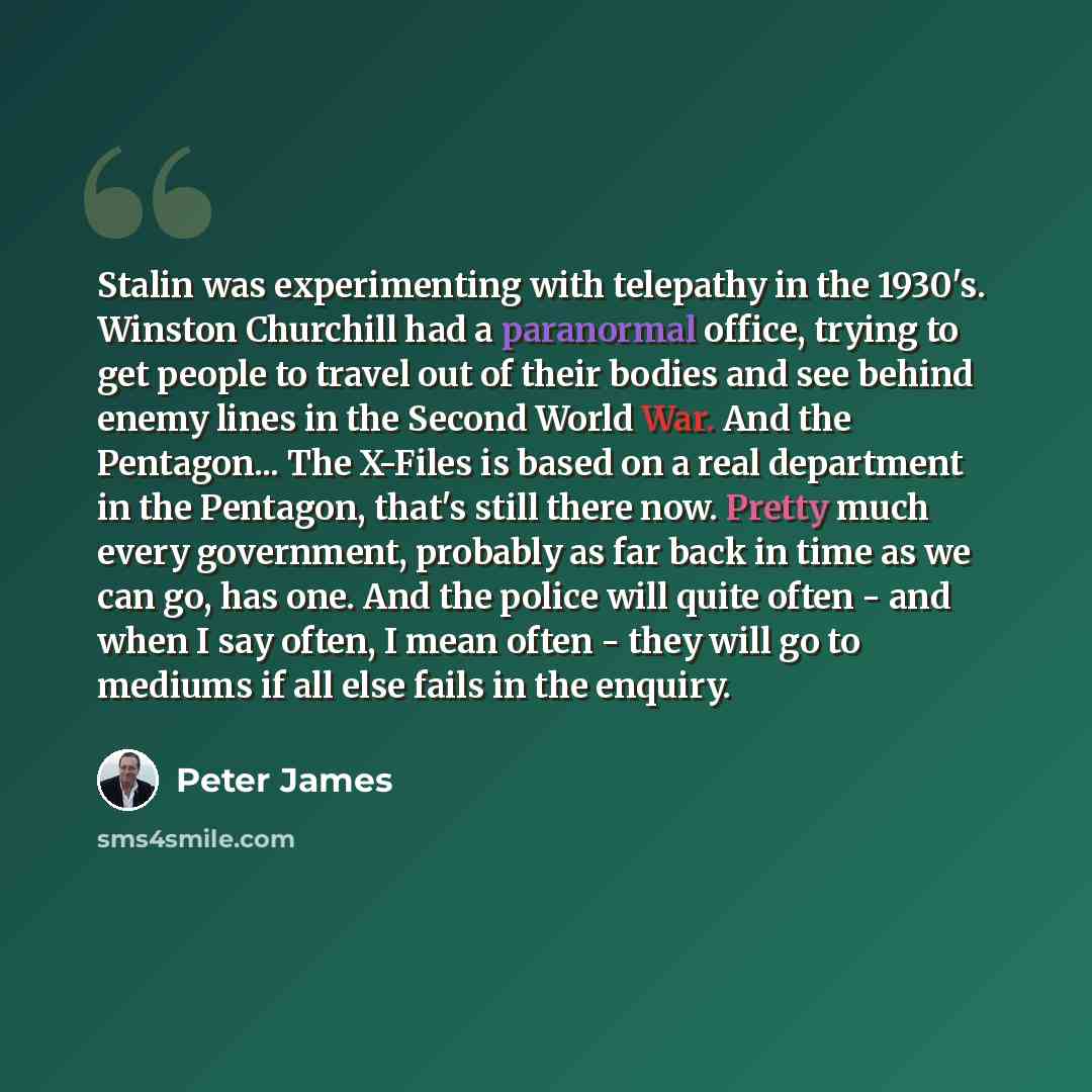 “Stalin was experimenting with telepathy in the 1930's. Winston Churchill had a paranormal office, trying to get people to travel out of their bodies and see behind enemy lines in the Second World War. And the Pentagon... The X-Files is based on a real department in the Pentagon, that's still there…” quote by Peter James