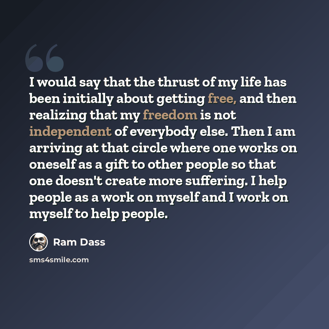 “I would say that the thrust of my life has been initially about getting free, and then realizing that my freedom is not independent of everybody else. Then I am arriving at that circle where one works on oneself as a gift to other people so that one doesn't create more suffering. I help people as…” quote by Ram Dass