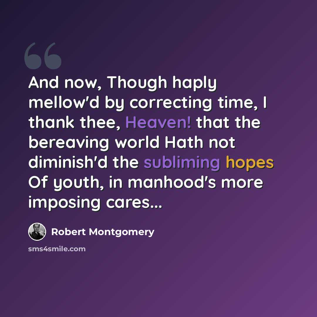 “And now, Though haply mellow'd by correcting time, I thank thee, Heaven! that the bereaving world Hath not diminish'd the subliming hopes Of youth, in manhood's more imposing cares...” quote by Robert Montgomery
