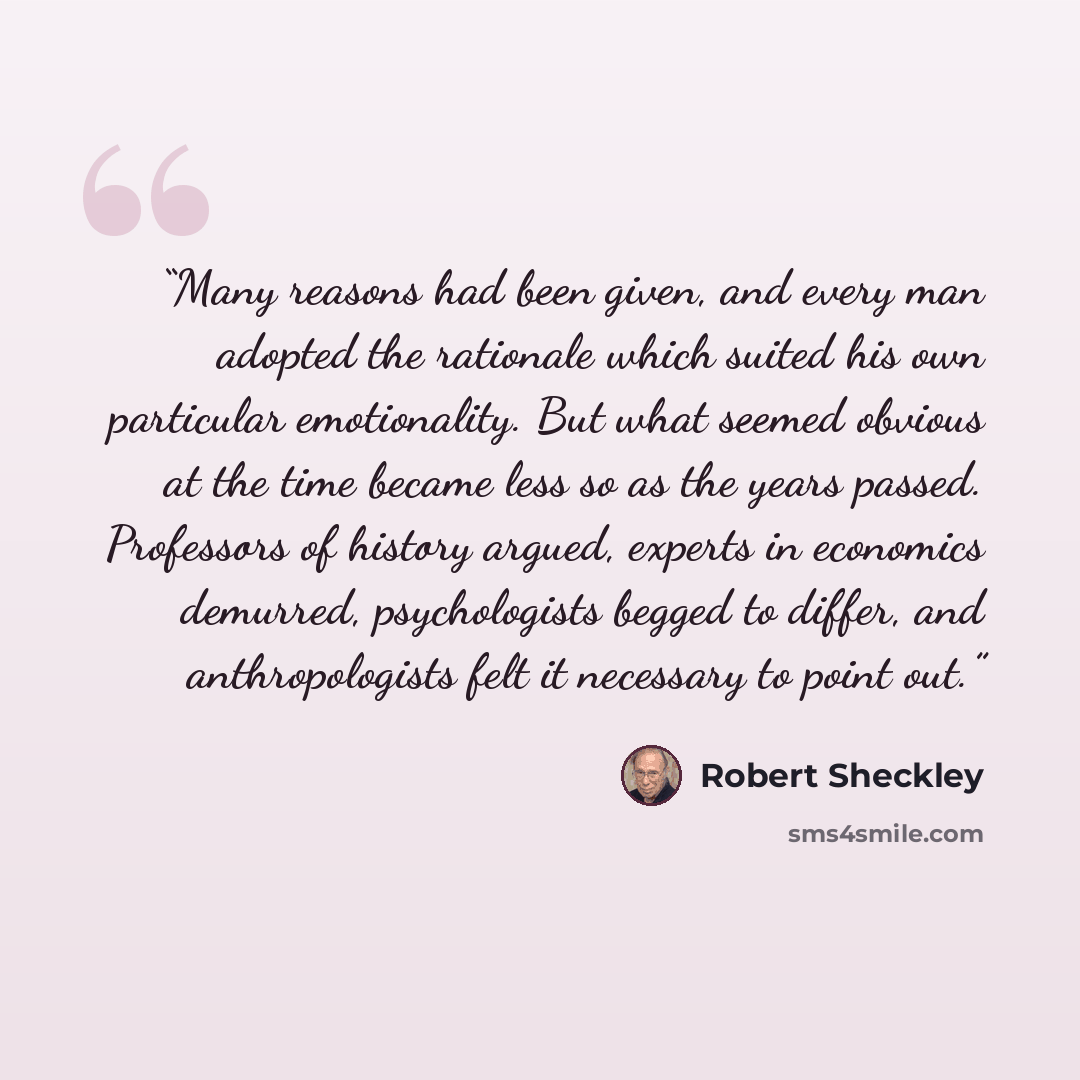 “Many reasons had been given, and every man adopted the rationale which suited his own particular emotionality. But what seemed obvious at the time became less so as the years passed. Professors of history argued, experts in economics demurred, psychologists begged to differ, and anthropologists…” quote by Robert Sheckley