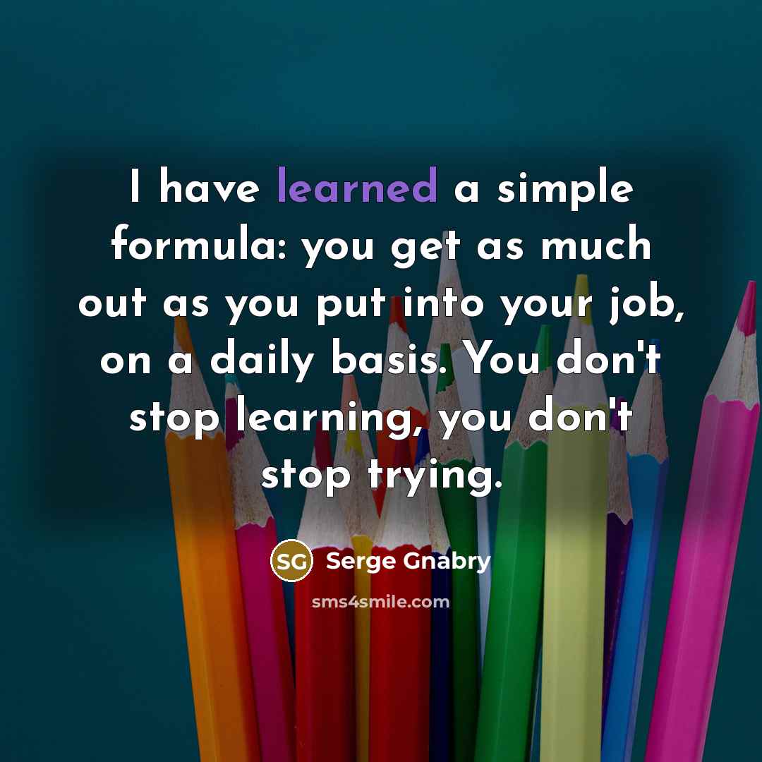 “I have learned a simple formula: you get as much out as you put into your job, on a daily basis. You don't stop learning, you don't stop trying.” quote by Serge Gnabry