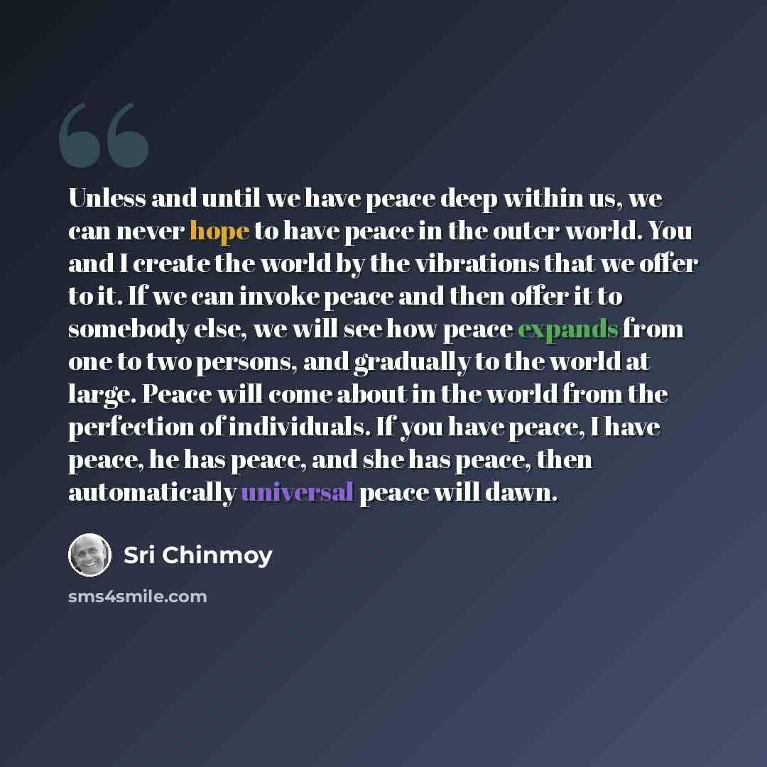 “Unless and until we have peace deep within us, we can never hope to have peace in the outer world. You and I create the world by the vibrations that we offer to it. If we can invoke peace and then offer it to somebody else, we will see how peace expands from one to two persons, and gradually to…” quote by Sri Chinmoy