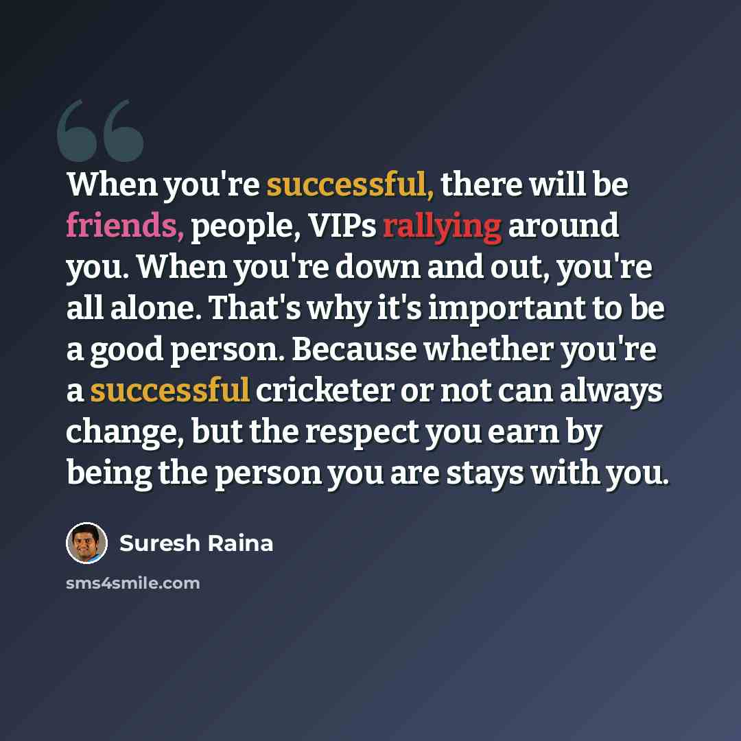 “When you're successful, there will be friends, people, VIPs rallying around you. When you're down and out, you're all alone. That's why it's important to be a good person. Because whether you're a successful cricketer or not can always change, but the respect you earn by being the person you are…” quote by Suresh Raina