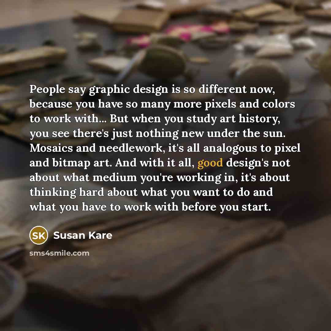 “People say graphic design is so different now, because you have so many more pixels and colors to work with... But when you study art history, you see there's just nothing new under the sun. Mosaics and needlework, it's all analogous to pixel and bitmap art. And with it all, good design's not…” quote by Susan Kare