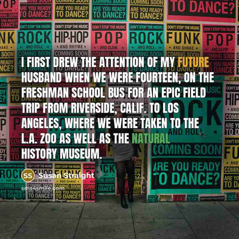 “I first drew the attention of my future husband when we were fourteen, on the freshman school bus for an epic field trip from Riverside, Calif. to Los Angeles, where we were taken to the L.A. Zoo as well as the Natural History Museum.” quote by Susan Straight