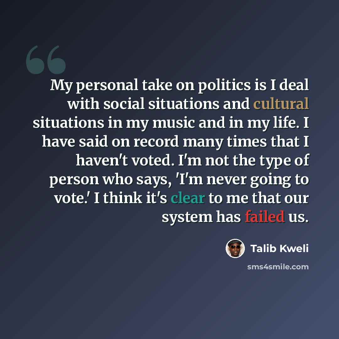 “My personal take on politics is I deal with social situations and cultural situations in my music and in my life. I have said on record many times that I haven't voted. I'm not the type of person who says, 'I'm never going to vote.' I think it's clear to me that our system has failed us.” quote by Talib Kweli