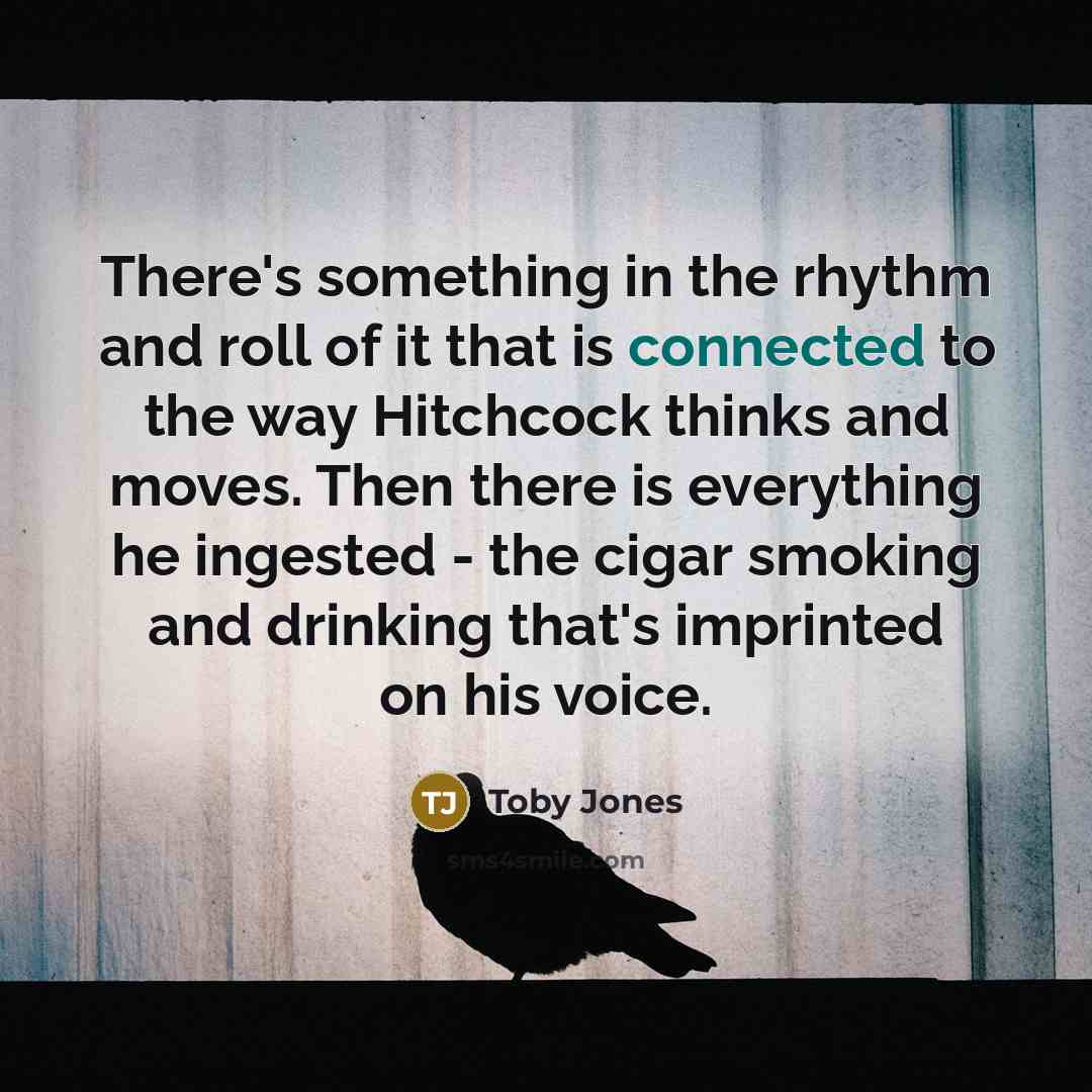 “There's something in the rhythm and roll of it that is connected to the way Hitchcock thinks and moves. Then there is everything he ingested - the cigar smoking and drinking that's imprinted on his voice.” quote by Toby Jones